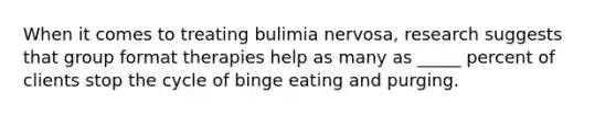 When it comes to treating bulimia nervosa, research suggests that group format therapies help as many as _____ percent of clients stop the cycle of binge eating and purging.