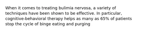 When it comes to treating bulimia nervosa, a variety of techniques have been shown to be effective. In particular, cognitive-behavioral therapy helps as many as 65% of patients stop the cycle of binge eating and purging