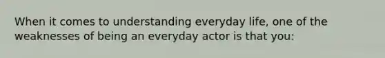 When it comes to understanding everyday life, one of the weaknesses of being an everyday actor is that you: