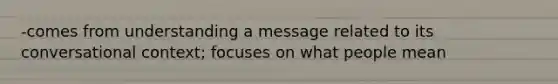 -comes from understanding a message related to its conversational context; focuses on what people mean