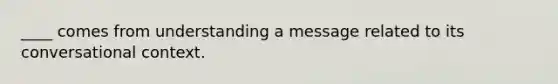 ____ comes from understanding a message related to its conversational context.