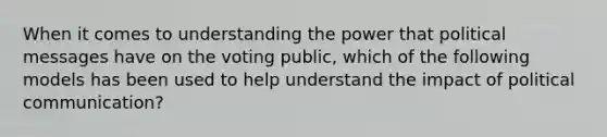 When it comes to understanding the power that political messages have on the voting public, which of the following models has been used to help understand the impact of political communication?