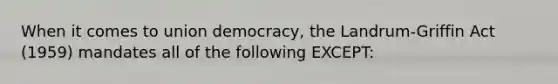 When it comes to union democracy, the Landrum-Griffin Act (1959) mandates all of the following EXCEPT: