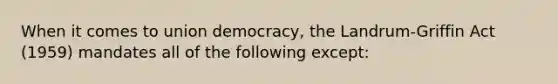 When it comes to union democracy, the Landrum-Griffin Act (1959) mandates all of the following except: