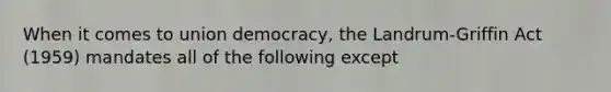 When it comes to union democracy, the Landrum-Griffin Act (1959) mandates all of the following except