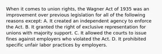 When it comes to union rights, the Wagner Act of 1935 was an improvement over previous legislation for all of the following reasons except: A. It created an independent agency to enforce the Act. B. It granted the right of exclusive representation for unions with majority support. C. It allowed the courts to issue fines against employers who violated the Act. D. It prohibited specific unfair labor practices by employers.