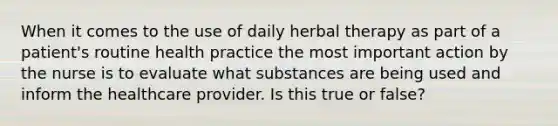 When it comes to the use of daily herbal therapy as part of a patient's routine health practice the most important action by the nurse is to evaluate what substances are being used and inform the healthcare provider. Is this true or false?