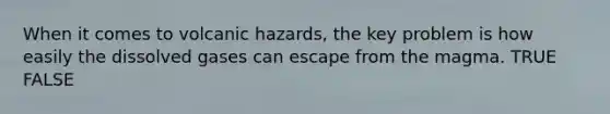 When it comes to volcanic hazards, the key problem is how easily the dissolved gases can escape from the magma. TRUE FALSE