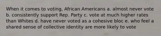 When it comes to voting, African Americans a. almost never vote b. consistently support Rep. Party c. vote at much higher rates than Whites d. have never voted as a cohesive bloc e. who feel a shared sense of collective identity are more likely to vote