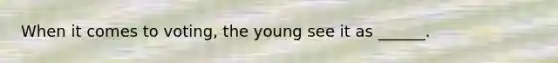 When it comes to voting, the young see it as ______.