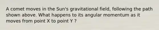 A comet moves in the Sun's gravitational field, following the path shown above. What happens to its angular momentum as it moves from point X to point Y ?