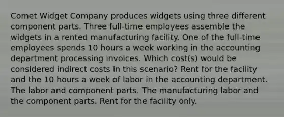 Comet Widget Company produces widgets using three different component parts. Three full-time employees assemble the widgets in a rented manufacturing facility. One of the full-time employees spends 10 hours a week working in the accounting department processing invoices. Which cost(s) would be considered indirect costs in this scenario? Rent for the facility and the 10 hours a week of labor in the accounting department. The labor and component parts. The manufacturing labor and the component parts. Rent for the facility only.