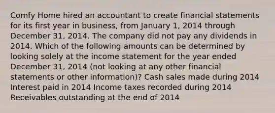 Comfy Home hired an accountant to create financial statements for its first year in business, from January 1, 2014 through December 31, 2014. The company did not pay any dividends in 2014. Which of the following amounts can be determined by looking solely at the income statement for the year ended December 31, 2014 (not looking at any other financial statements or other information)? Cash sales made during 2014 Interest paid in 2014 Income taxes recorded during 2014 Receivables outstanding at the end of 2014