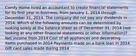 Comfy Home hired an accountant to create financial statements for its first year in business, from January 1, 2014 through December 31, 2014. The company did not pay any dividends in 2014. Which of the following amounts can be determined by looking solely at the balance sheet as of December 31, 2014 (not looking at any other financial statements or other information)? Net income from 2014 Cost of all appliances and decorating items purchased in 2014 Payments made on a bank loan in 2014 Gift card sales made during 2014