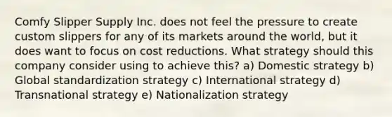 Comfy Slipper Supply Inc. does not feel the pressure to create custom slippers for any of its markets around the world, but it does want to focus on cost reductions. What strategy should this company consider using to achieve this? a) Domestic strategy b) Global standardization strategy c) International strategy d) Transnational strategy e) Nationalization strategy