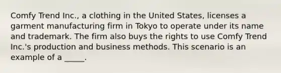 Comfy Trend Inc., a clothing in the United States, licenses a garment manufacturing firm in Tokyo to operate under its name and trademark. The firm also buys the rights to use Comfy Trend Inc.'s production and business methods. This scenario is an example of a _____.