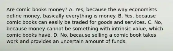 Are comic books money? A. Yes, because the way economists define money, basically everything is money. B. Yes, because comic books can easily be traded for goods and services. C. No, because money cannot be something with intrinsic value, which comic books have. D. No, because selling a comic book takes work and provides an uncertain amount of funds.