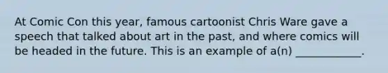 At Comic Con this year, famous cartoonist Chris Ware gave a speech that talked about art in the past, and where comics will be headed in the future. This is an example of a(n) ____________.