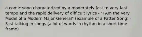 a comic song characterized by a moderately fast to very fast tempo and the rapid delivery of difficult lyrics - "I Am the Very Model of a Modern Major-General" (example of a Patter Song) - Fast talking in songs (a lot of words in rhythm in a short time frame)