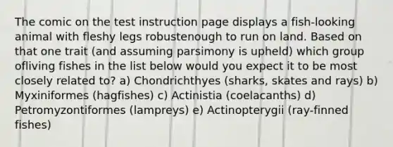 The comic on the test instruction page displays a fish-looking animal with fleshy legs robustenough to run on land. Based on that one trait (and assuming parsimony is upheld) which group ofliving fishes in the list below would you expect it to be most closely related to? a) Chondrichthyes (sharks, skates and rays) b) Myxiniformes (hagfishes) c) Actinistia (coelacanths) d) Petromyzontiformes (lampreys) e) Actinopterygii (ray-finned fishes)