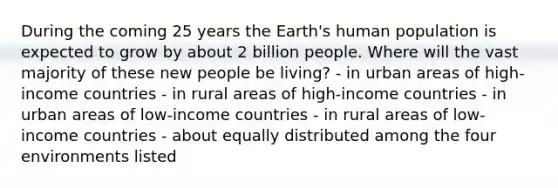 During the coming 25 years the Earth's human population is expected to grow by about 2 billion people. Where will the vast majority of these new people be living? - in urban areas of high-income countries - in rural areas of high-income countries - in urban areas of low-income countries - in rural areas of low-income countries - about equally distributed among the four environments listed