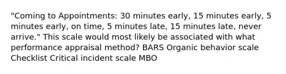 "Coming to Appointments: 30 minutes early, 15 minutes early, 5 minutes early, on time, 5 minutes late, 15 minutes late, never arrive." This scale would most likely be associated with what performance appraisal method? BARS Organic behavior scale Checklist Critical incident scale MBO