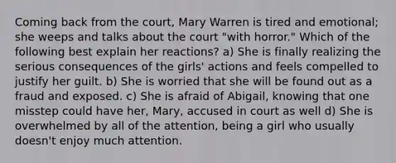 Coming back from the court, Mary Warren is tired and emotional; she weeps and talks about the court "with horror." Which of the following best explain her reactions? a) She is finally realizing the serious consequences of the girls' actions and feels compelled to justify her guilt. b) She is worried that she will be found out as a fraud and exposed. c) She is afraid of Abigail, knowing that one misstep could have her, Mary, accused in court as well d) She is overwhelmed by all of the attention, being a girl who usually doesn't enjoy much attention.