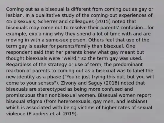 Coming out as a bisexual is different from coming out as gay or lesbian. In a qualitative study of the coming-out experiences of 45 bisexuals, Scherrer and colleagues (2015) noted that bisexuals may come out to resolve their parents' confusion—for example, explaining why they spend a lot of time with and are moving in with a same-sex person. Others feel that use of the term gay is easier for parents/family than bisexual. One respondent said that her parents knew what gay meant but thought bisexuals were "weird," so the term gay was used. Regardless of the strategy or use of term, the predominant reaction of parents to coming out as a bisexual was to label the new identity as a phase ("You're just trying this out, but you will come to your senses"). Zivony and Saguy (2018) noted that bisexuals are stereotyped as being more confused and promiscuous than nonbisexual women. Bisexual women report bisexual stigma (from heterosexuals, gay men, and lesbians) which is associated with being victims of higher rates of sexual violence (Flanders et al. 2019).