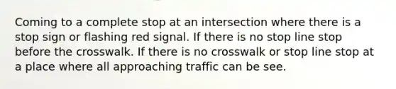 Coming to a complete stop at an intersection where there is a stop sign or flashing red signal. If there is no stop line stop before the crosswalk. If there is no crosswalk or stop line stop at a place where all approaching traffic can be see.