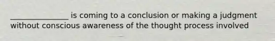 _______________ is coming to a conclusion or making a judgment without conscious awareness of the thought process involved