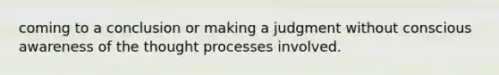 coming to a conclusion or making a judgment without conscious awareness of the thought processes involved.