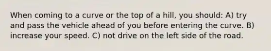 When coming to a curve or the top of a hill, you should: A) try and pass the vehicle ahead of you before entering the curve. B) increase your speed. C) not drive on the left side of the road.