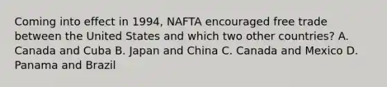 Coming into effect in 1994, NAFTA encouraged free trade between the United States and which two other countries? A. Canada and Cuba B. Japan and China C. Canada and Mexico D. Panama and Brazil