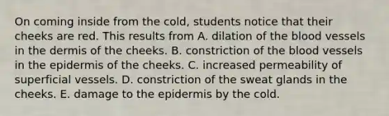 On coming inside from the cold, students notice that their cheeks are red. This results from A. dilation of <a href='https://www.questionai.com/knowledge/k7oXMfj7lk-the-blood' class='anchor-knowledge'>the blood</a> vessels in <a href='https://www.questionai.com/knowledge/kEsXbG6AwS-the-dermis' class='anchor-knowledge'>the dermis</a> of the cheeks. B. constriction of the blood vessels in <a href='https://www.questionai.com/knowledge/kBFgQMpq6s-the-epidermis' class='anchor-knowledge'>the epidermis</a> of the cheeks. C. increased permeability of superficial vessels. D. constriction of the sweat glands in the cheeks. E. damage to the epidermis by the cold.