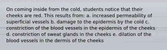 On coming inside from the cold, students notice that their cheeks are red. This results from: a. increased permeability of superficial vessels b. damage to <a href='https://www.questionai.com/knowledge/kBFgQMpq6s-the-epidermis' class='anchor-knowledge'>the epidermis</a> by the cold c. constriction of <a href='https://www.questionai.com/knowledge/k7oXMfj7lk-the-blood' class='anchor-knowledge'>the blood</a> vessels in the epidermis of the cheeks d. constriction of sweat glands in the cheeks e. dilation of the blood vessels in <a href='https://www.questionai.com/knowledge/kEsXbG6AwS-the-dermis' class='anchor-knowledge'>the dermis</a> of the cheeks