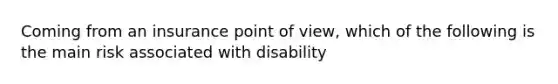 Coming from an insurance point of view, which of the following is the main risk associated with disability