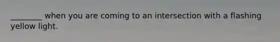 ________ when you are coming to an intersection with a flashing yellow light.