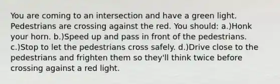 You are coming to an intersection and have a green light. Pedestrians are crossing against the red. You should: a.)Honk your horn. b.)Speed up and pass in front of the pedestrians. c.)Stop to let the pedestrians cross safely. d.)Drive close to the pedestrians and frighten them so they'll think twice before crossing against a red light.