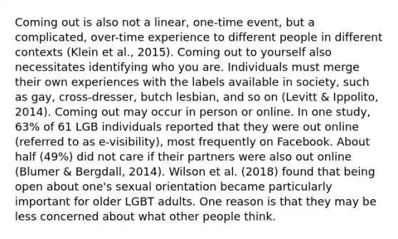 Coming out is also not a linear, one-time event, but a complicated, over-time experience to different people in different contexts (Klein et al., 2015). Coming out to yourself also necessitates identifying who you are. Individuals must merge their own experiences with the labels available in society, such as gay, cross-dresser, butch lesbian, and so on (Levitt & Ippolito, 2014). Coming out may occur in person or online. In one study, 63% of 61 LGB individuals reported that they were out online (referred to as e-visibility), most frequently on Facebook. About half (49%) did not care if their partners were also out online (Blumer & Bergdall, 2014). Wilson et al. (2018) found that being open about one's sexual orientation became particularly important for older LGBT adults. One reason is that they may be less concerned about what other people think.