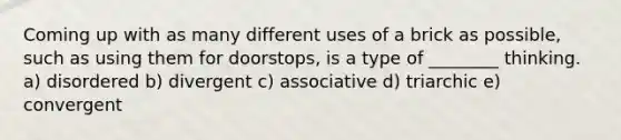 Coming up with as many different uses of a brick as possible, such as using them for doorstops, is a type of ________ thinking. a) disordered b) divergent c) associative d) triarchic e) convergent