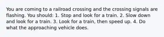 You are coming to a railroad crossing and the crossing signals are flashing. You should: 1. Stop and look for a train. 2. Slow down and look for a train. 3. Look for a train, then speed up. 4. Do what the approaching vehicle does.