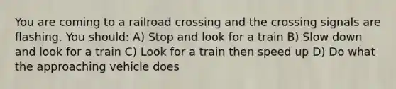 You are coming to a railroad crossing and the crossing signals are flashing. You should: A) Stop and look for a train B) Slow down and look for a train C) Look for a train then speed up D) Do what the approaching vehicle does