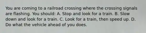 You are coming to a railroad crossing where the crossing signals are flashing. You should: A. Stop and look for a train. B. Slow down and look for a train. C. Look for a train, then speed up. D. Do what the vehicle ahead of you does.