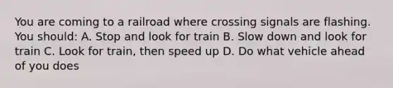 You are coming to a railroad where crossing signals are flashing. You should: A. Stop and look for train B. Slow down and look for train C. Look for train, then speed up D. Do what vehicle ahead of you does