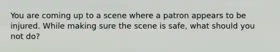 You are coming up to a scene where a patron appears to be injured. While making sure the scene is safe, what should you not do?