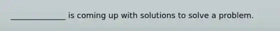 ______________ is coming up with solutions to solve a problem.