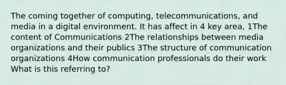 The coming together of computing, telecommunications, and media in a digital environment. It has affect in 4 key area, 1The content of Communications 2The relationships between media organizations and their publics 3The structure of communication organizations 4How communication professionals do their work What is this referring to?