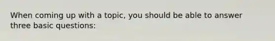When coming up with a topic, you should be able to answer three basic questions: