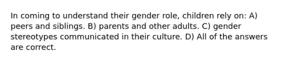 In coming to understand their gender role, children rely on: A) peers and siblings. B) parents and other adults. C) gender stereotypes communicated in their culture. D) All of the answers are correct.