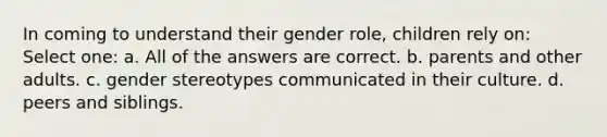 In coming to understand their gender role, children rely on: Select one: a. All of the answers are correct. b. parents and other adults. c. gender stereotypes communicated in their culture. d. peers and siblings.